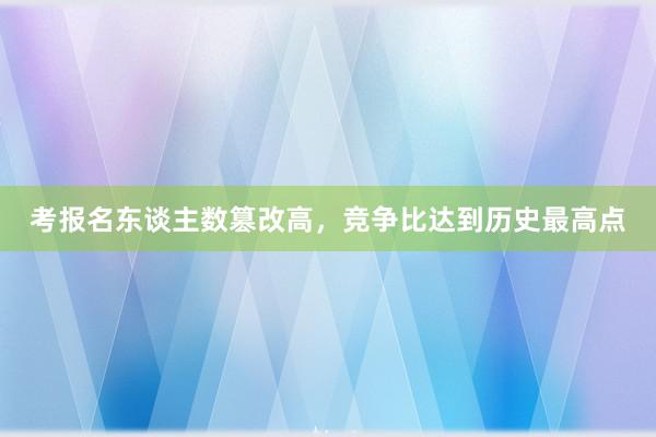 考报名东谈主数篡改高，竞争比达到历史最高点