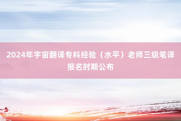 2024年宇宙翻译专科经验（水平）老师三级笔译报名时期公布