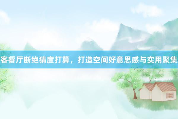 客餐厅断绝猜度打算，打造空间好意思感与实用聚集