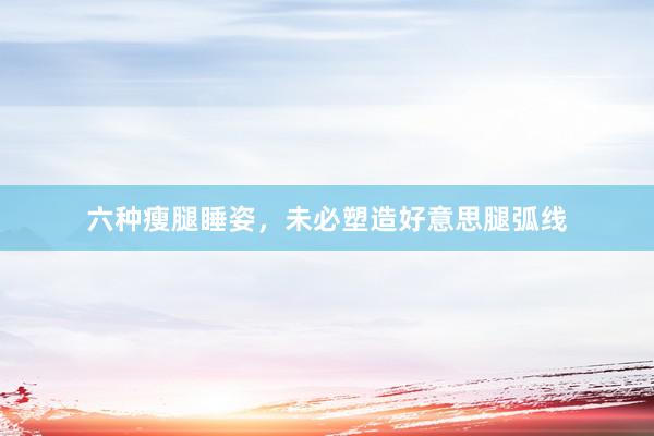 六种瘦腿睡姿，未必塑造好意思腿弧线