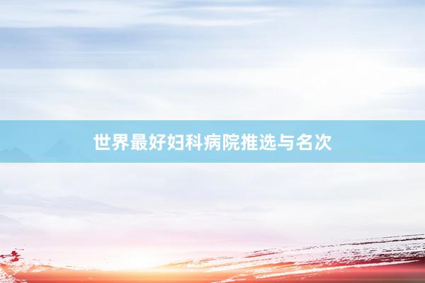 世界最好妇科病院推选与名次